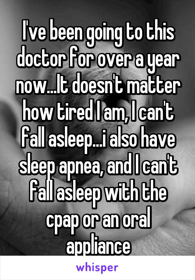 I've been going to this doctor for over a year now...It doesn't matter how tired I am, I can't fall asleep...i also have sleep apnea, and I can't fall asleep with the cpap or an oral appliance