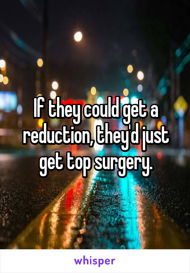If they could get a reduction, they'd just get top surgery.