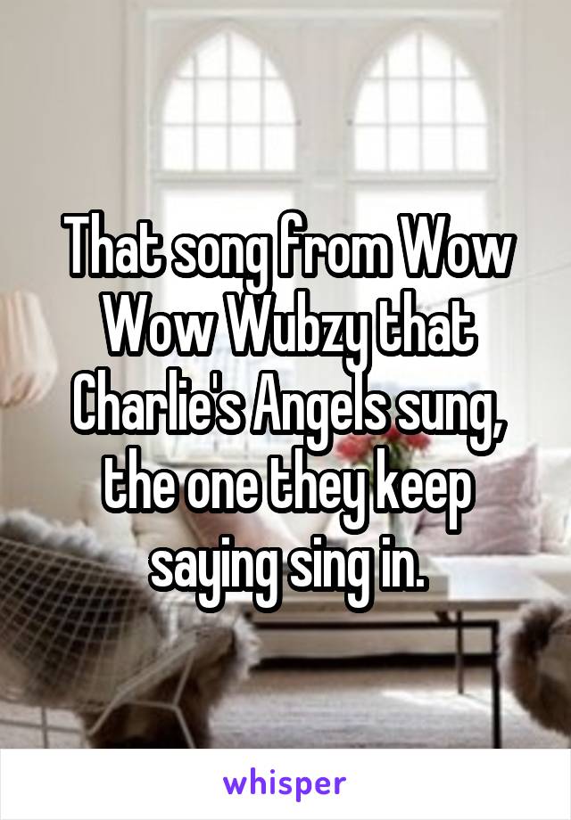 That song from Wow Wow Wubzy that Charlie's Angels sung, the one they keep saying sing in.
