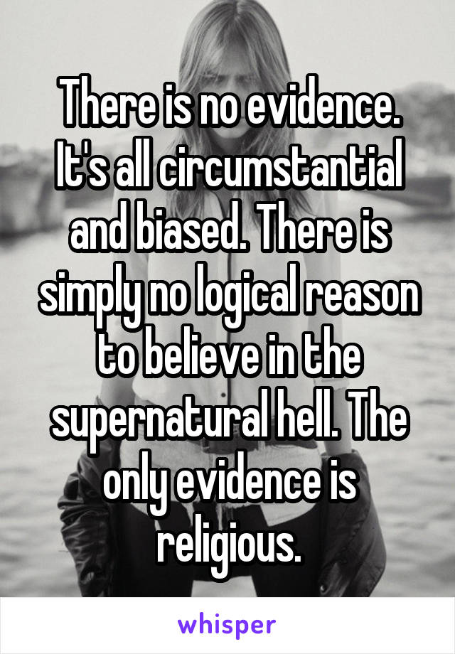 There is no evidence. It's all circumstantial and biased. There is simply no logical reason to believe in the supernatural hell. The only evidence is religious.