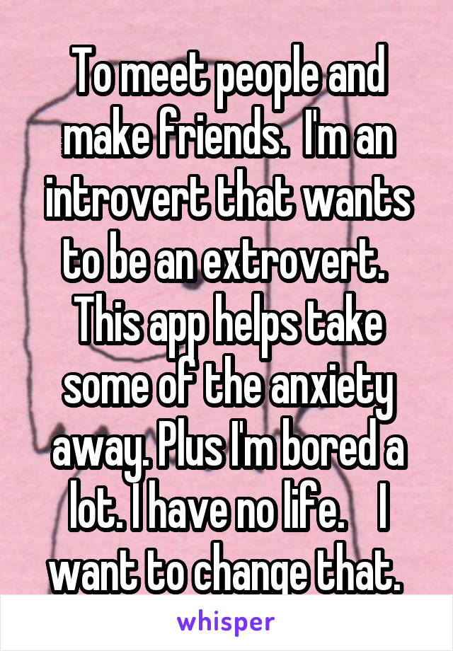 To meet people and make friends.  I'm an introvert that wants to be an extrovert.  This app helps take some of the anxiety away. Plus I'm bored a lot. I have no life.    I want to change that. 