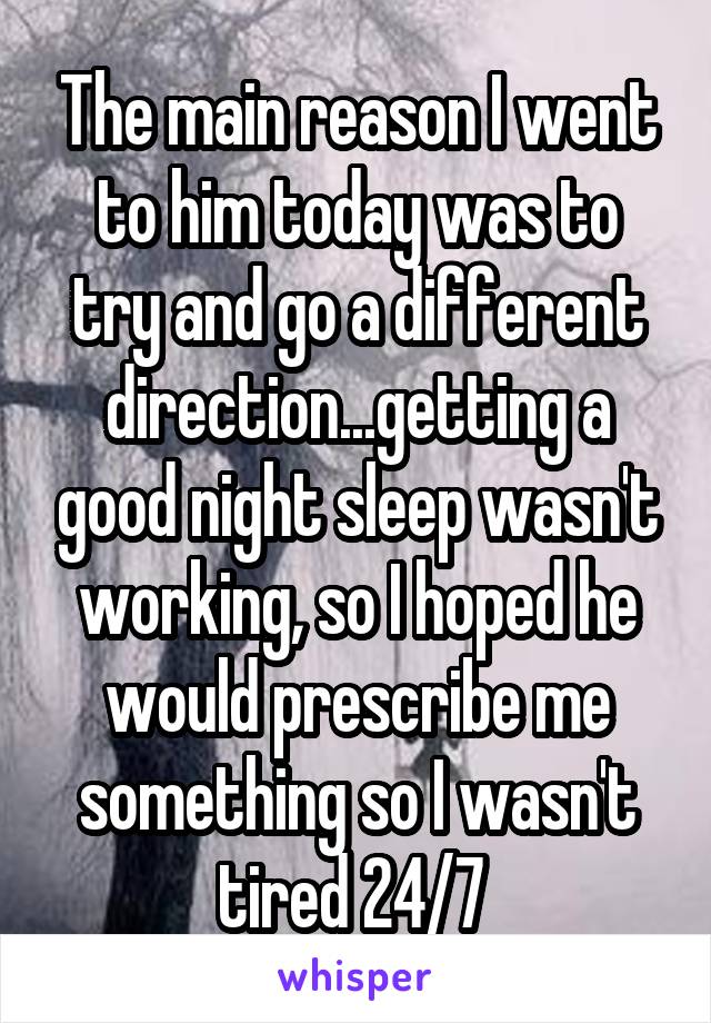 The main reason I went to him today was to try and go a different direction...getting a good night sleep wasn't working, so I hoped he would prescribe me something so I wasn't tired 24/7 