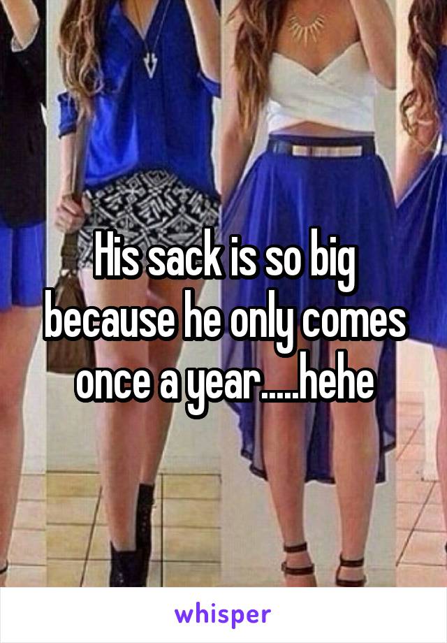 His sack is so big because he only comes once a year.....hehe