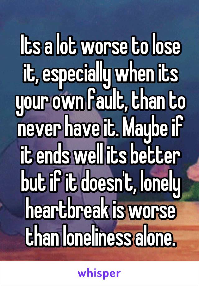 Its a lot worse to lose it, especially when its your own fault, than to never have it. Maybe if it ends well its better but if it doesn't, lonely heartbreak is worse than loneliness alone.