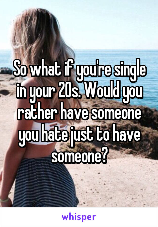 So what if you're single in your 20s. Would you rather have someone you hate just to have someone?
