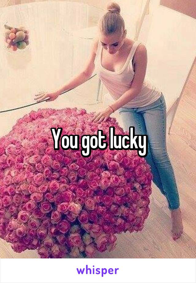 You got lucky