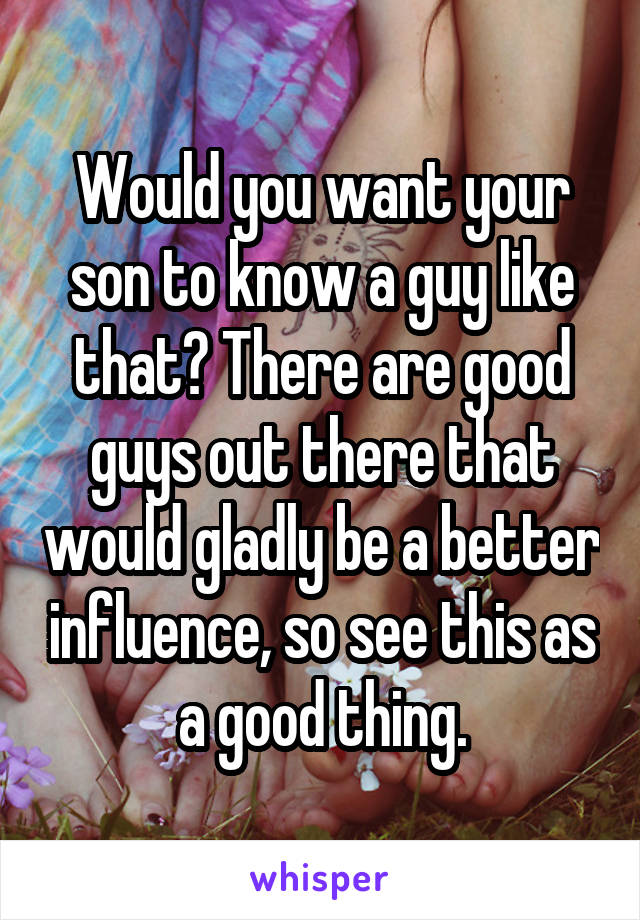 Would you want your son to know a guy like that? There are good guys out there that would gladly be a better influence, so see this as a good thing.