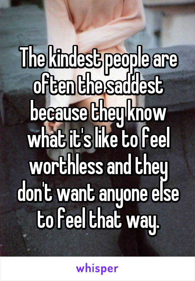 The kindest people are often the saddest because they know what it's like to feel worthless and they don't want anyone else to feel that way.