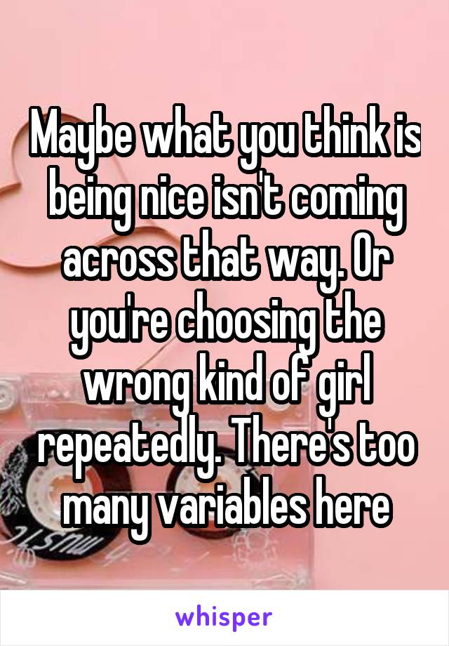 Maybe what you think is being nice isn't coming across that way. Or you're choosing the wrong kind of girl repeatedly. There's too many variables here