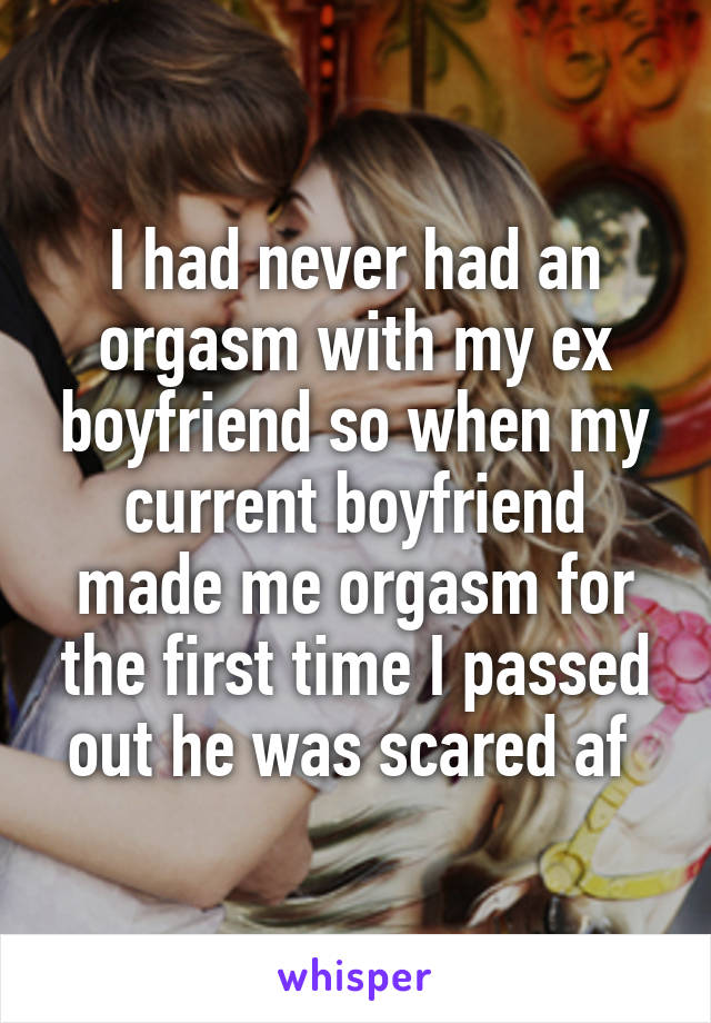 I had never had an orgasm with my ex boyfriend so when my current boyfriend made me orgasm for the first time I passed out he was scared af 