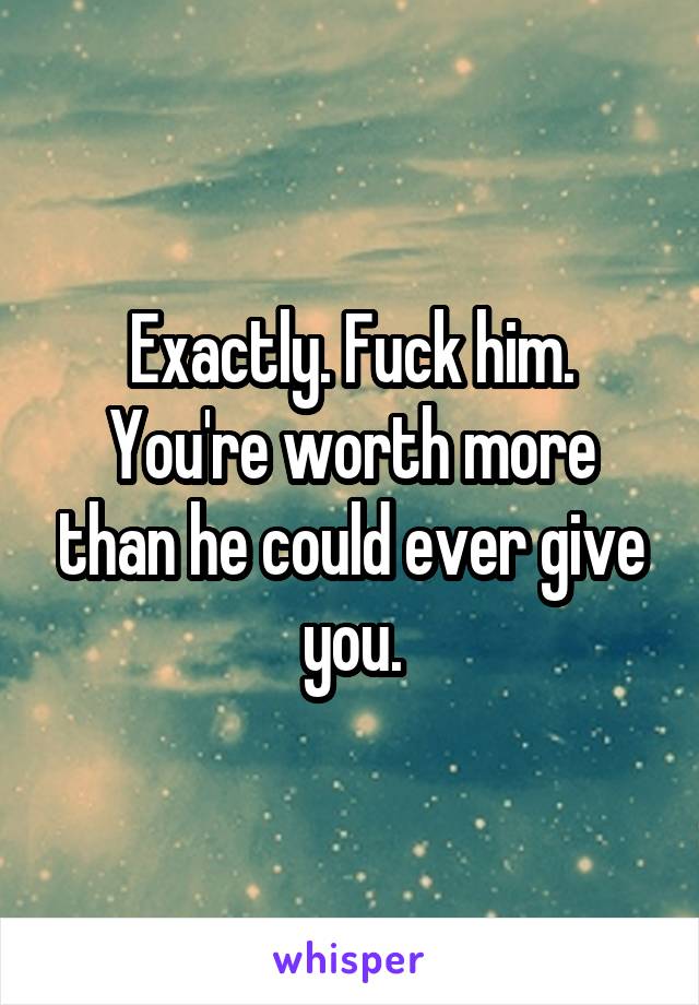 Exactly. Fuck him. You're worth more than he could ever give you.
