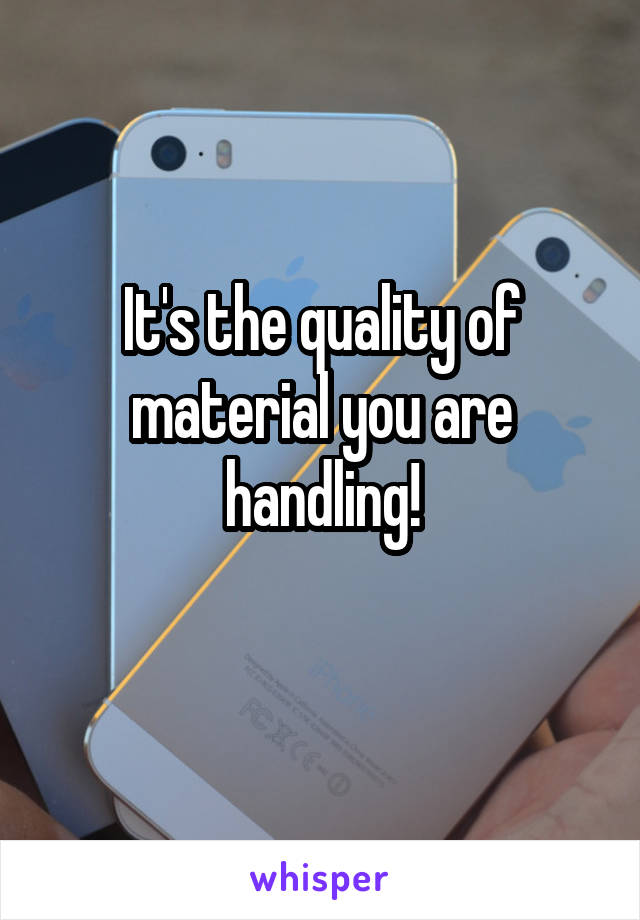 It's the quality of material you are handling!
