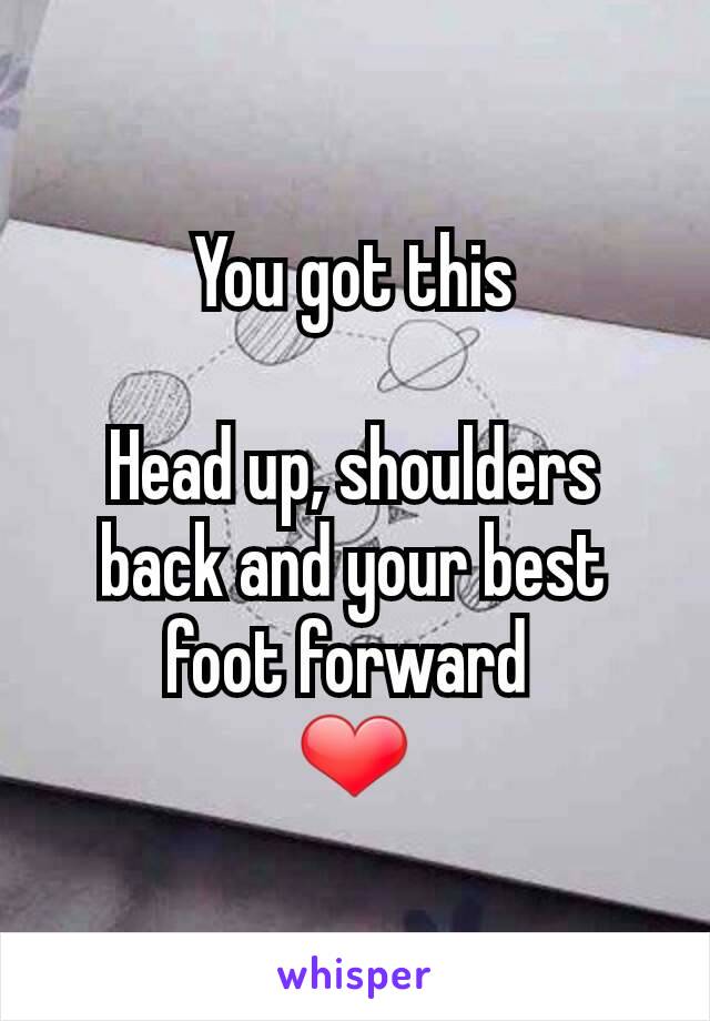 You got this

Head up, shoulders back and your best foot forward 
❤