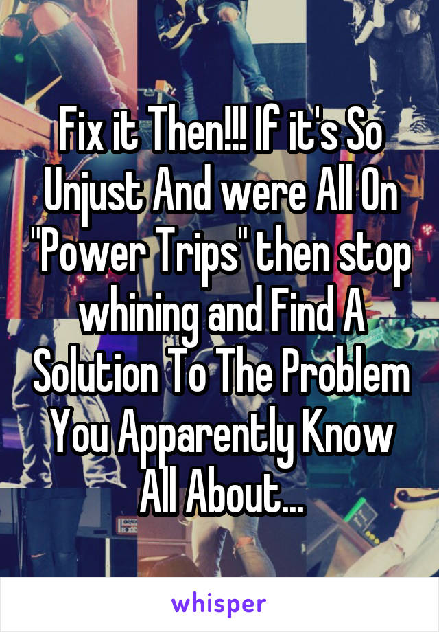 Fix it Then!!! If it's So Unjust And were All On "Power Trips" then stop whining and Find A Solution To The Problem You Apparently Know All About...