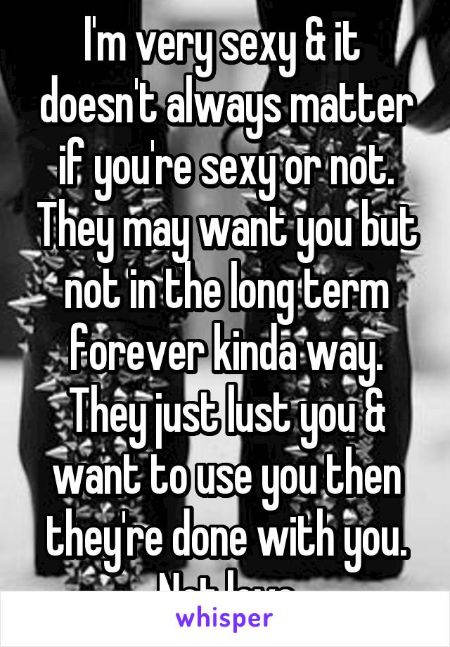 I'm very sexy & it  doesn't always matter if you're sexy or not. They may want you but not in the long term forever kinda way. They just lust you & want to use you then they're done with you. Not love
