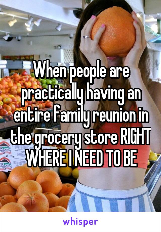 When people are practically having an entire family reunion in the grocery store RIGHT WHERE I NEED TO BE