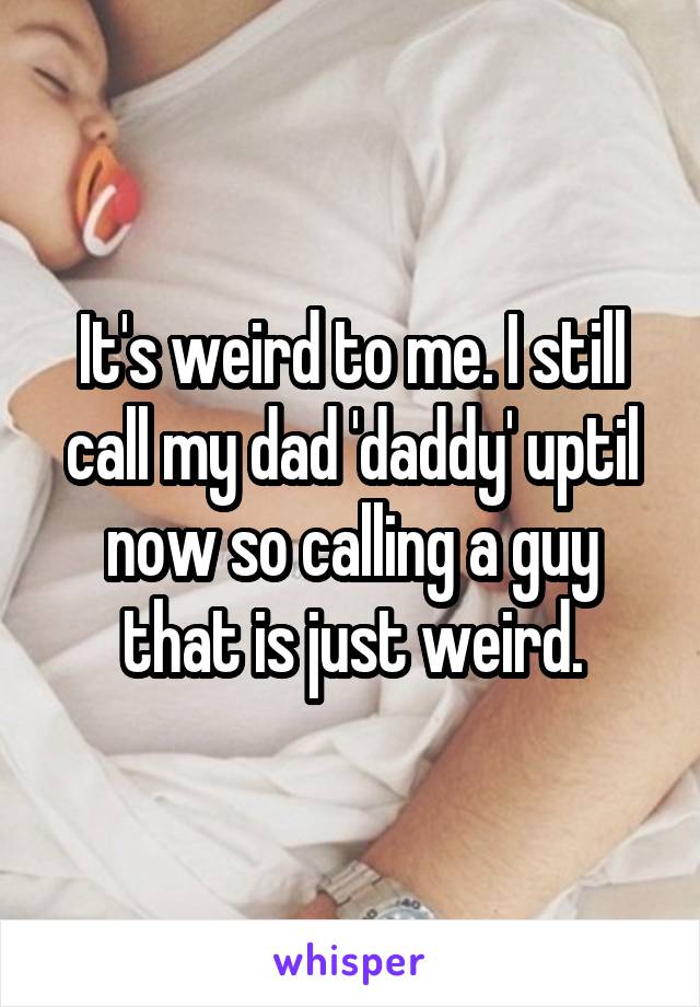It's weird to me. I still call my dad 'daddy' uptil now so calling a guy that is just weird.