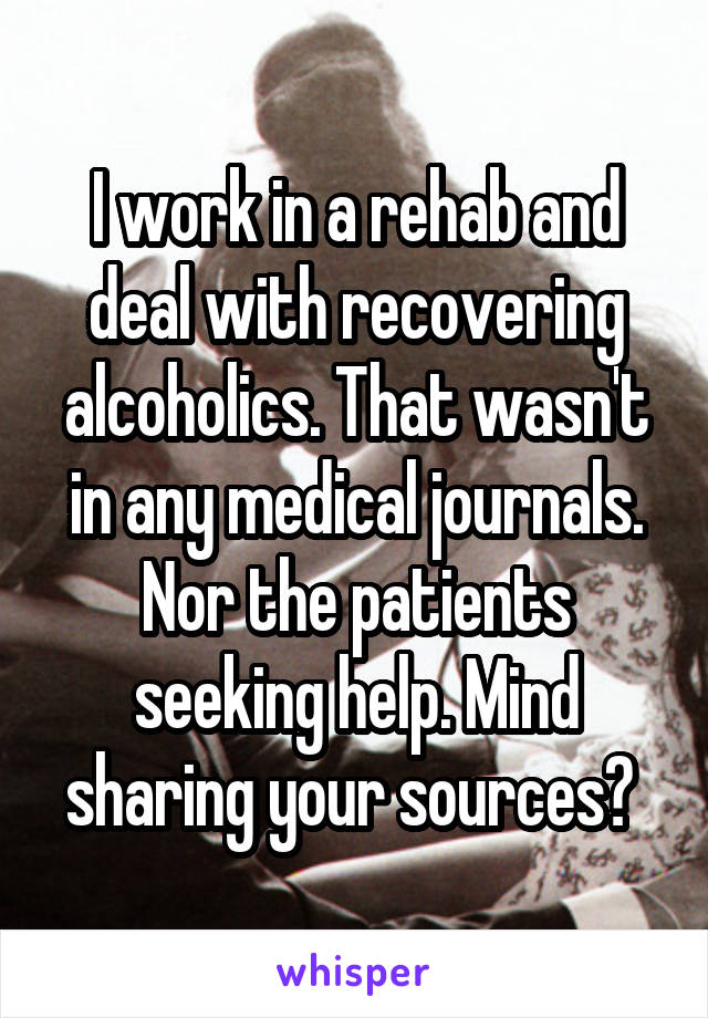 I work in a rehab and deal with recovering alcoholics. That wasn't in any medical journals. Nor the patients seeking help. Mind sharing your sources? 