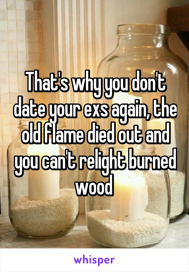 That's why you don't date your exs again, the old flame died out and you can't relight burned wood 