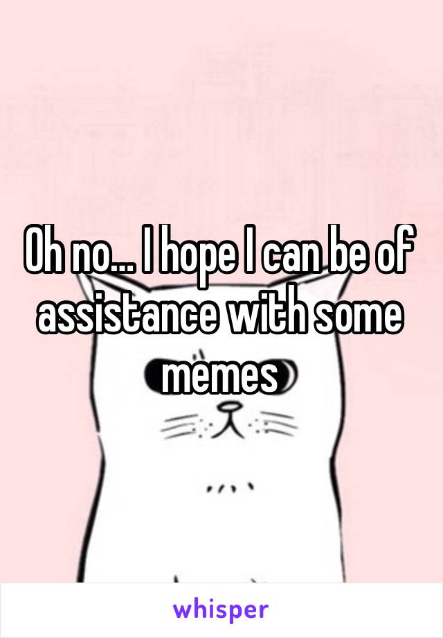 Oh no… I hope I can be of assistance with some memes