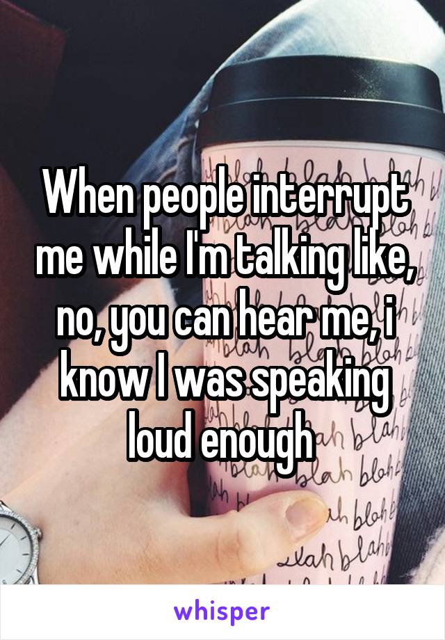 When people interrupt me while I'm talking like, no, you can hear me, i know I was speaking loud enough 