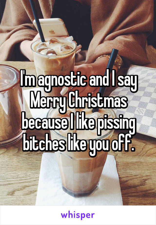 I'm agnostic and I say Merry Christmas because I like pissing bitches like you off.