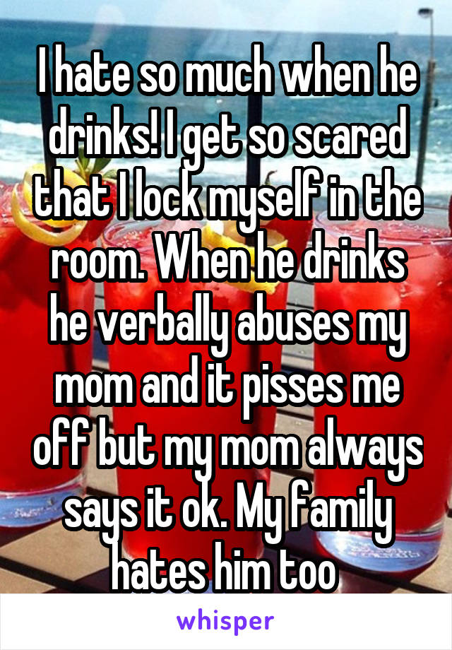 I hate so much when he drinks! I get so scared that I lock myself in the room. When he drinks he verbally abuses my mom and it pisses me off but my mom always says it ok. My family hates him too 