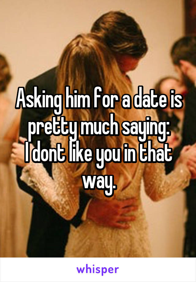 Asking him for a date is pretty much saying:
I dont like you in that way.