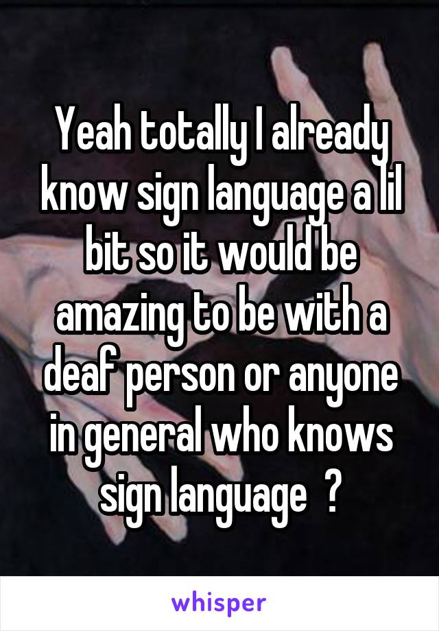 Yeah totally I already know sign language a lil bit so it would be amazing to be with a deaf person or anyone in general who knows sign language  💕