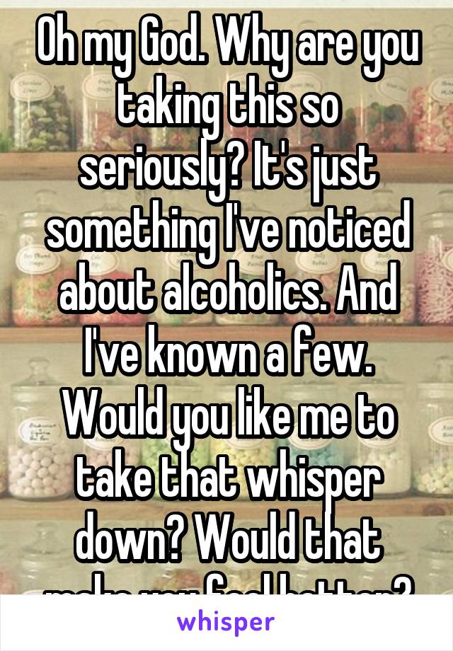 Oh my God. Why are you taking this so seriously? It's just something I've noticed about alcoholics. And I've known a few. Would you like me to take that whisper down? Would that make you feel better?