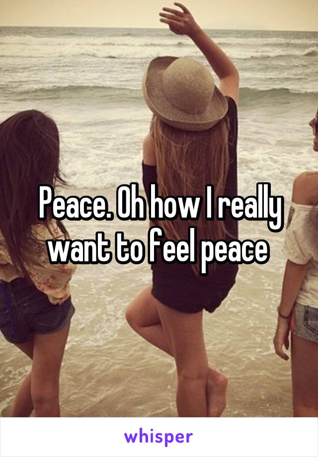 Peace. Oh how I really want to feel peace 