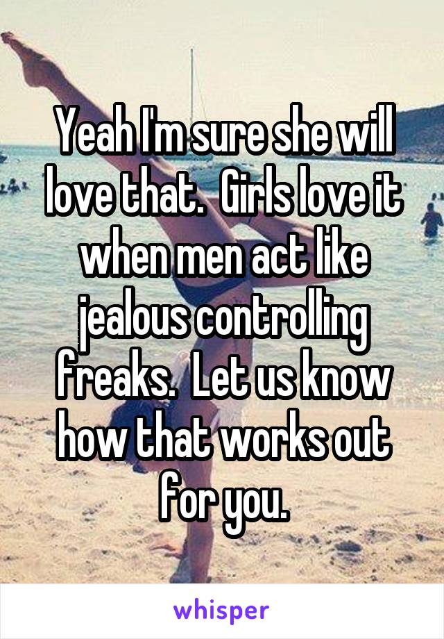 Yeah I'm sure she will love that.  Girls love it when men act like jealous controlling freaks.  Let us know how that works out for you.