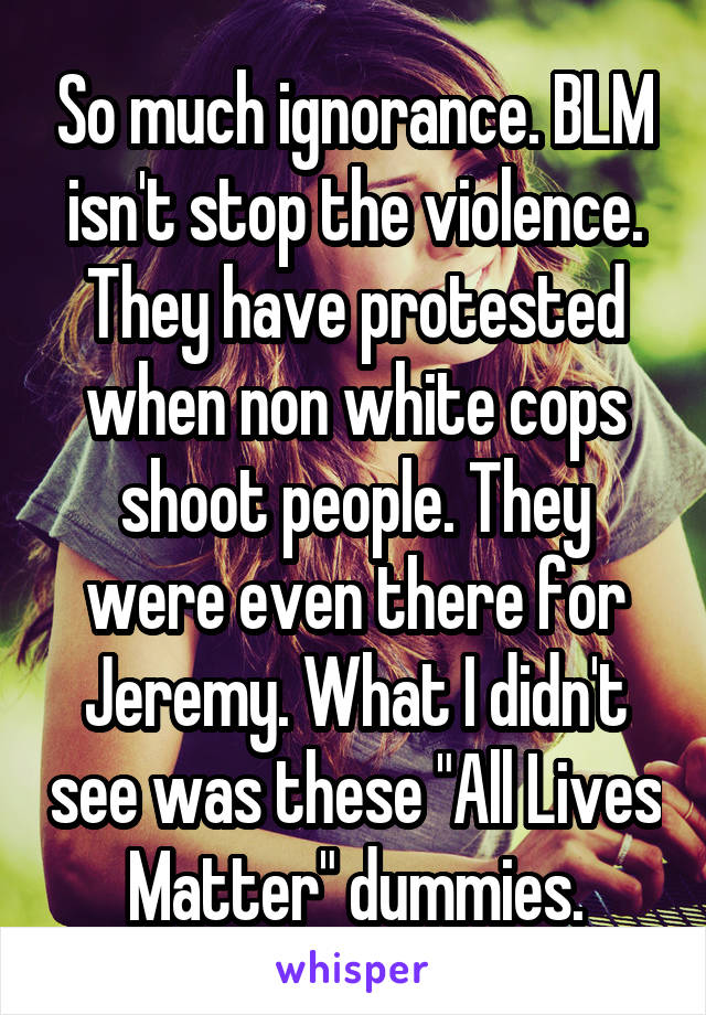 So much ignorance. BLM isn't stop the violence. They have protested when non white cops shoot people. They were even there for Jeremy. What I didn't see was these "All Lives Matter" dummies.