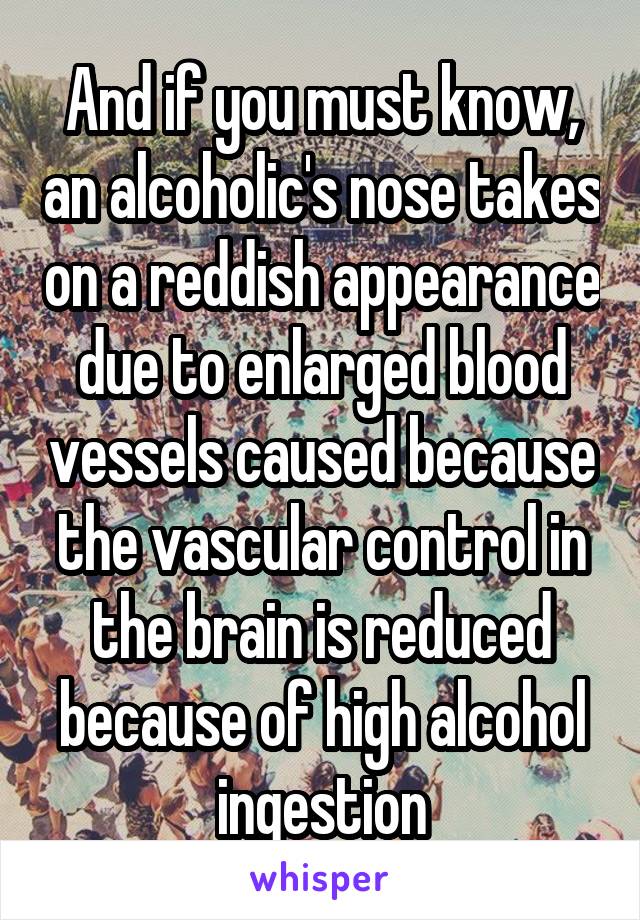 And if you must know, an alcoholic's nose takes on a reddish appearance due to enlarged blood vessels caused because the vascular control in the brain is reduced because of high alcohol ingestion