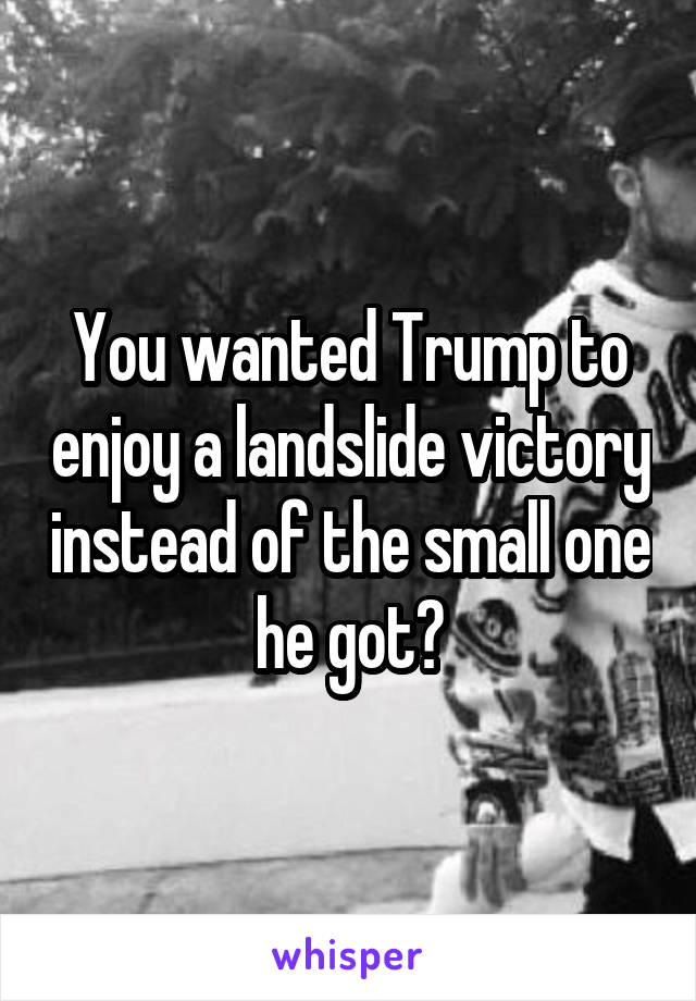 You wanted Trump to enjoy a landslide victory instead of the small one he got?