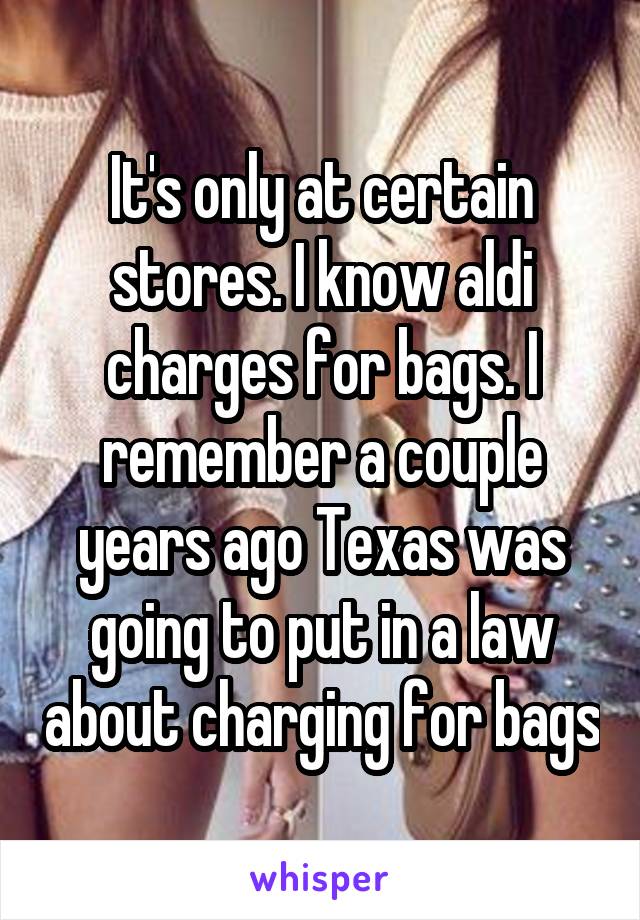 It's only at certain stores. I know aldi charges for bags. I remember a couple years ago Texas was going to put in a law about charging for bags