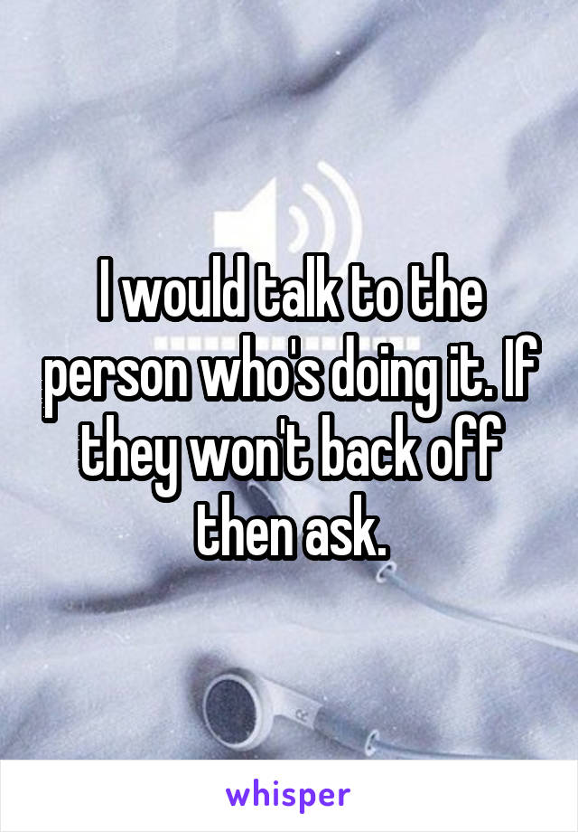 I would talk to the person who's doing it. If they won't back off then ask.
