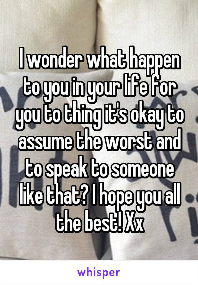 I wonder what happen to you in your life for you to thing it's okay to assume the worst and to speak to someone like that? I hope you all the best! Xx