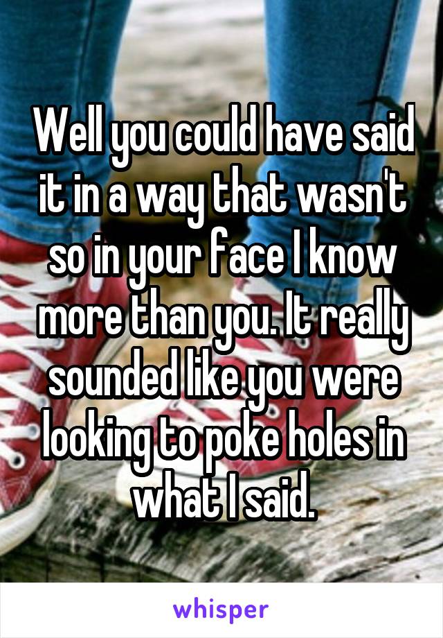 Well you could have said it in a way that wasn't so in your face I know more than you. It really sounded like you were looking to poke holes in what I said.