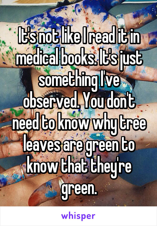 It's not like I read it in medical books. It's just something I've observed. You don't need to know why tree leaves are green to know that they're green.