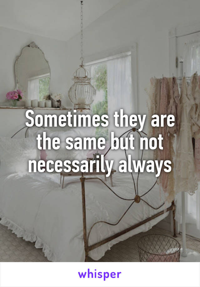 Sometimes they are the same but not necessarily always