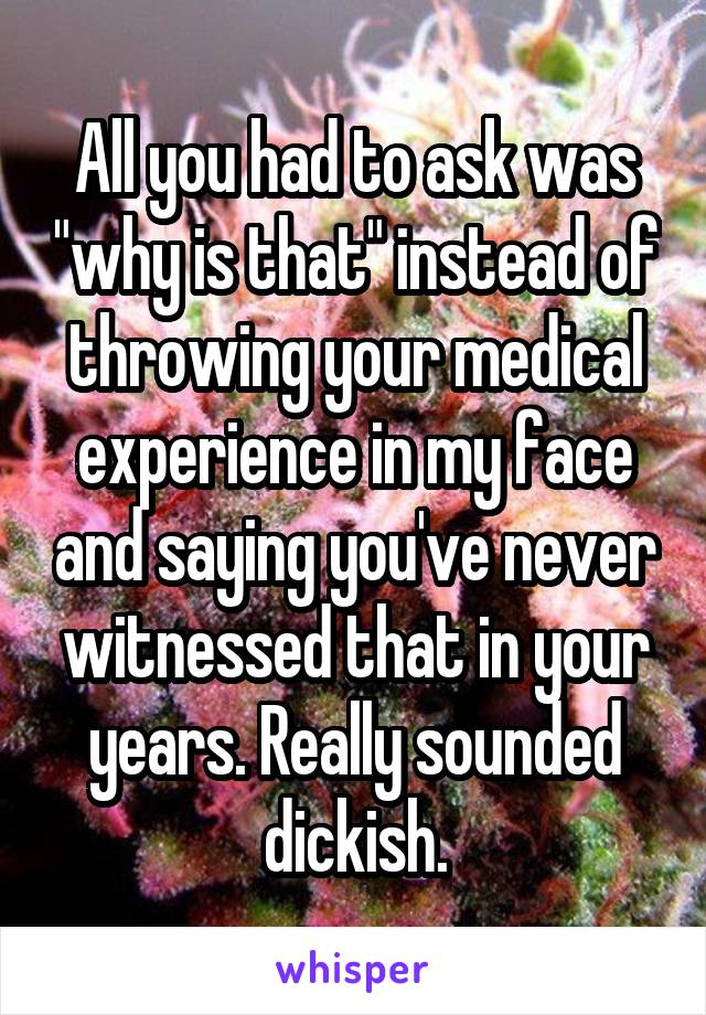 All you had to ask was "why is that" instead of throwing your medical experience in my face and saying you've never witnessed that in your years. Really sounded dickish.