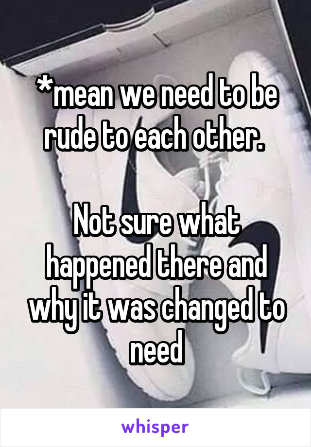 *mean we need to be rude to each other. 

Not sure what happened there and why it was changed to need