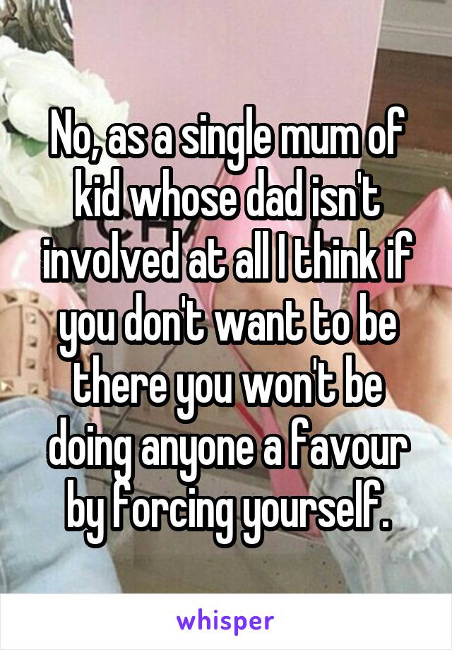 No, as a single mum of kid whose dad isn't involved at all I think if you don't want to be there you won't be doing anyone a favour by forcing yourself.