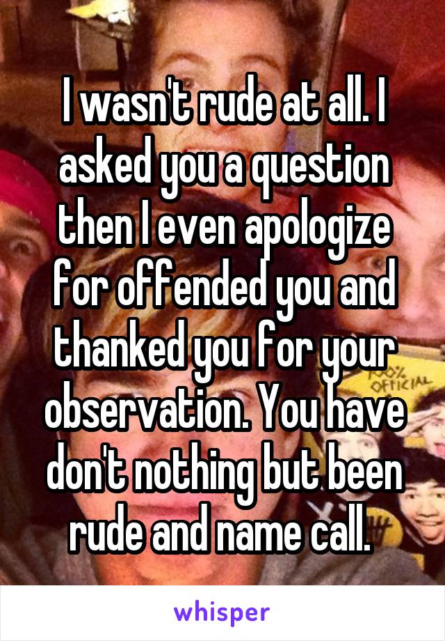 I wasn't rude at all. I asked you a question then I even apologize for offended you and thanked you for your observation. You have don't nothing but been rude and name call. 