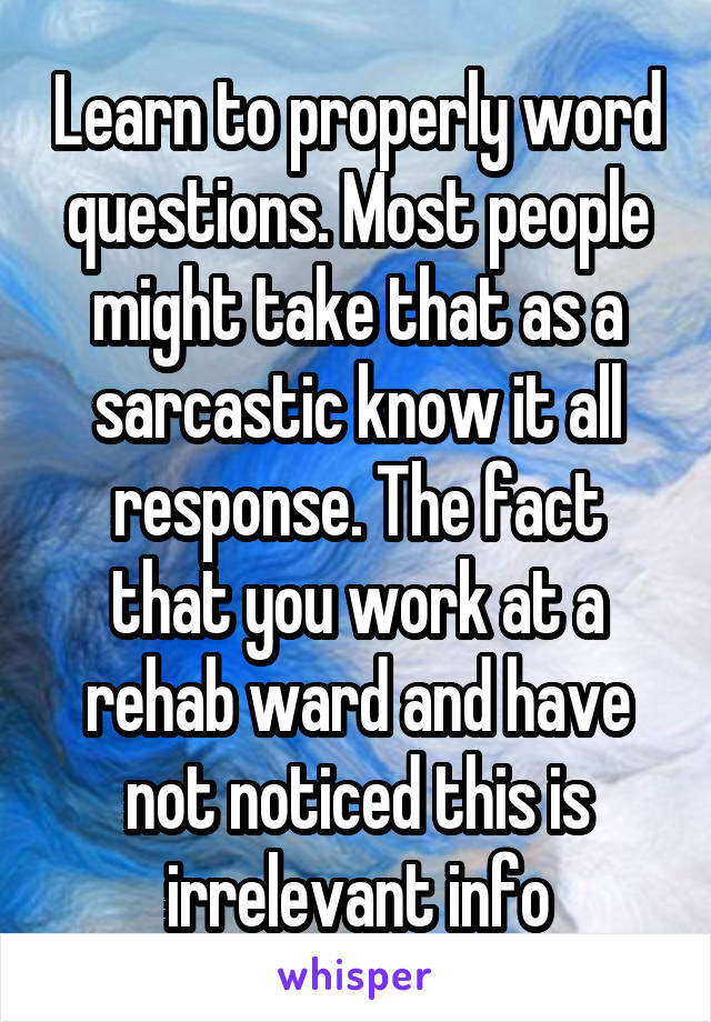 Learn to properly word questions. Most people might take that as a sarcastic know it all response. The fact that you work at a rehab ward and have not noticed this is irrelevant info