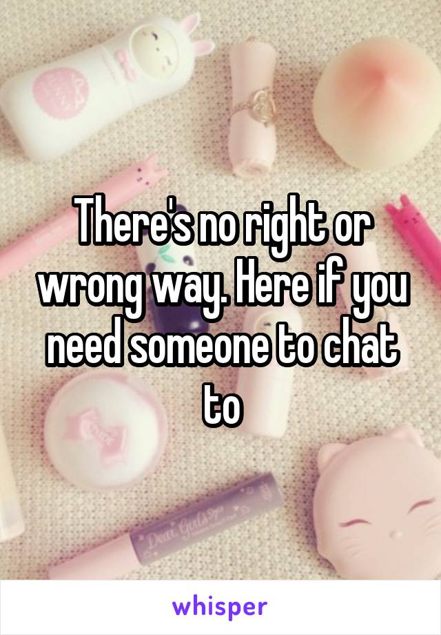 There's no right or wrong way. Here if you need someone to chat to