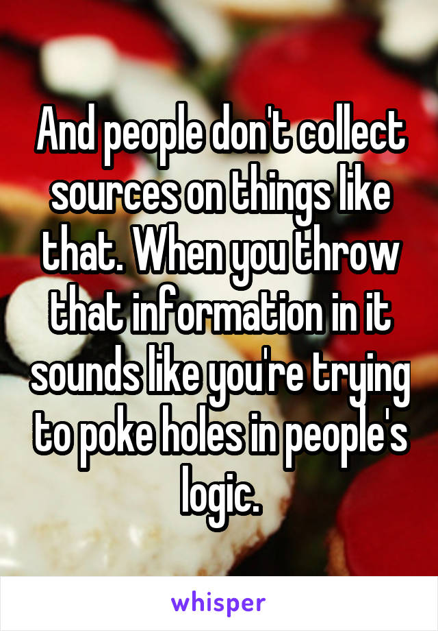 And people don't collect sources on things like that. When you throw that information in it sounds like you're trying to poke holes in people's logic.