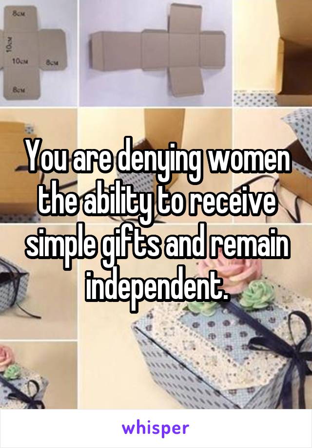 You are denying women the ability to receive simple gifts and remain independent.