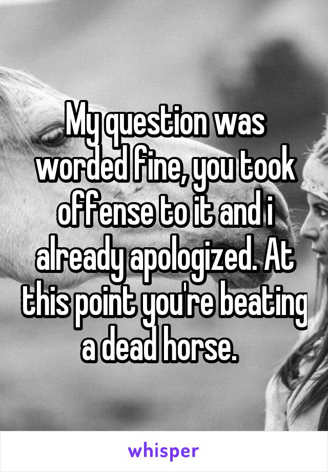 My question was worded fine, you took offense to it and i already apologized. At this point you're beating a dead horse.  